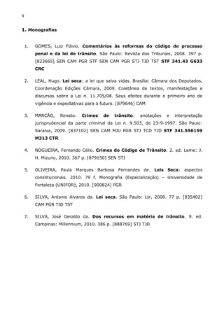 9
1. Monografias
1. GOMES, Luiz Flávio. Comentários às reformas do código de processo
penal e da lei de trânsito. São Paulo: Revista dos Tribunais, 2008. 397 p.
[823665] SEN CAM PGR STF SEN CAM PGR STJ TJD TST STF 341.43 G633
CRC
2. LEAL, Hugo. Lei seca: a lei que salva vidas. Brasília: Câmara dos Deputados,
Coordenação Edições Câmara, 2009. Coletânea de textos, manifestações e
discursos sobre a Lei n. 11.705/08. Seus efeitos durante o primeiro ano de
vigência e expectativas para o futuro. [879646] CAM
3. MARCÃO, Renato. Crimes de trânsito: anotações e interpretação
jurisprudencial da parte criminal da Lei n. 9.503, de 23-9-1997. São Paulo:
Saraiva, 2009. [837102] SEN CAM MJU PGR STJ TCD TJD STF 341.556159
M313 CTR
4. NOGUEIRA, Fernando Célio. Crimes do Código de Trânsito. 2. ed. Leme: J.
H. Mizuno, 2010. 367 p. [879150] SEN STJ
5. OLIVEIRA, Paula Marques Barbosa Fernandes de. Leis Seca: aspectos
constitucionais. 2010. 79 f. Monografia (Especialização) – Universidade de
Fortaleza (UNIFOR), 2010. [900824] PGR
6. SILVA, Antonio Alvares da. Lei seca. São Paulo: Ltr, 2008. 77 p. [835402]
CAM PGR TJD TST
7. SILVA, José Geraldo da. Dos recursos em matéria de trânsito. 9. ed.
Campinas: Millennium, 2010. 386 p. [888769] STJ TJD
 