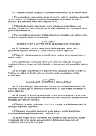 VIII - importem anulação, revogação, suspensão ou convalidação de ato administrativo.
§ 1o A motivação deve ser explícita, clara e congruente, podendo consistir em declaração
de concordância com fundamentos de anteriores pareceres, informações, decisões ou
propostas, que, neste caso, serão parte integrante do ato.
§ 2o Na solução de vários assuntos da mesma natureza, pode ser utilizado meio
mecânico que reproduza os fundamentos das decisões, desde que não prejudique direito ou
garantia dos interessados.
§ 3o A motivação das decisões de órgãos colegiados e comissões ou de decisões orais
constará da respectiva ata ou de termo escrito.
CAPÍTULO XIII
DA DESISTÊNCIA E OUTROS CASOS DE EXTINÇÃO DO PROCESSO
Art. 51. O interessado poderá, mediante manifestação escrita, desistir total ou
parcialmente do pedido formulado ou, ainda, renunciar a direitos disponíveis.
§ 1o Havendo vários interessados, a desistência ou renúncia atinge somente quem a
tenha formulado.
§ 2o A desistência ou renúncia do interessado, conforme o caso, não prejudica o
prosseguimento do processo, se a Administração considerar que o interesse público assim o
exige.
Art. 52. O órgão competente poderá declarar extinto o processo quando exaurida sua
finalidade ou o objeto da decisão se tornar impossível, inútil ou prejudicado por fato
superveniente.
CAPÍTULO XIV
DA ANULAÇÃO, REVOGAÇÃO E CONVALIDAÇÃO
Art. 53. A Administração deve anular seus próprios atos, quando eivados de vício de
legalidade, e pode revogá-los por motivo de conveniência ou oportunidade, respeitados os
direitos adquiridos.
Art. 54. O direito da Administração de anular os atos administrativos de que decorram
efeitos favoráveis para os destinatários decai em cinco anos, contados da data em que foram
praticados, salvo comprovada má-fé.
§ 1o No caso de efeitos patrimoniais contínuos, o prazo de decadência contar-se-á da
percepção do primeiro pagamento.
§ 2o Considera-se exercício do direito de anular qualquer medida de autoridade
administrativa que importe impugnação à validade do ato.
Art. 55. Em decisão na qual se evidencie não acarretarem lesão ao interesse público
nem prejuízo a terceiros, os atos que apresentarem defeitos sanáveis poderão ser
convalidados pela própria Administração.

 