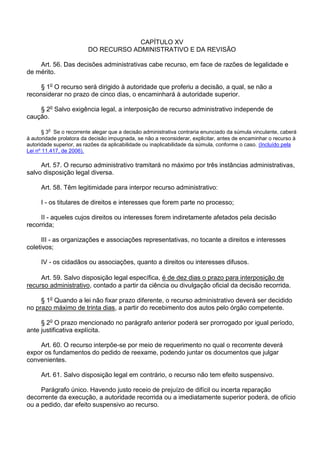 CAPÍTULO XV
DO RECURSO ADMINISTRATIVO E DA REVISÃO
Art. 56. Das decisões administrativas cabe recurso, em face de razões de legalidade e
de mérito.
§ 1o O recurso será dirigido à autoridade que proferiu a decisão, a qual, se não a
reconsiderar no prazo de cinco dias, o encaminhará à autoridade superior.
§ 2o Salvo exigência legal, a interposição de recurso administrativo independe de
caução.
o

§ 3 Se o recorrente alegar que a decisão administrativa contraria enunciado da súmula vinculante, caberá
à autoridade prolatora da decisão impugnada, se não a reconsiderar, explicitar, antes de encaminhar o recurso à
autoridade superior, as razões da aplicabilidade ou inaplicabilidade da súmula, conforme o caso. (Incluído pela
Lei nº 11.417, de 2006).

Art. 57. O recurso administrativo tramitará no máximo por três instâncias administrativas,
salvo disposição legal diversa.
Art. 58. Têm legitimidade para interpor recurso administrativo:
I - os titulares de direitos e interesses que forem parte no processo;
II - aqueles cujos direitos ou interesses forem indiretamente afetados pela decisão
recorrida;
III - as organizações e associações representativas, no tocante a direitos e interesses
coletivos;
IV - os cidadãos ou associações, quanto a direitos ou interesses difusos.
Art. 59. Salvo disposição legal específica, é de dez dias o prazo para interposição de
recurso administrativo, contado a partir da ciência ou divulgação oficial da decisão recorrida.
§ 1o Quando a lei não fixar prazo diferente, o recurso administrativo deverá ser decidido
no prazo máximo de trinta dias, a partir do recebimento dos autos pelo órgão competente.
§ 2o O prazo mencionado no parágrafo anterior poderá ser prorrogado por igual período,
ante justificativa explícita.
Art. 60. O recurso interpõe-se por meio de requerimento no qual o recorrente deverá
expor os fundamentos do pedido de reexame, podendo juntar os documentos que julgar
convenientes.
Art. 61. Salvo disposição legal em contrário, o recurso não tem efeito suspensivo.
Parágrafo único. Havendo justo receio de prejuízo de difícil ou incerta reparação
decorrente da execução, a autoridade recorrida ou a imediatamente superior poderá, de ofício
ou a pedido, dar efeito suspensivo ao recurso.

 