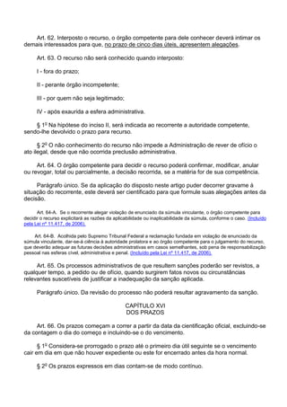 Art. 62. Interposto o recurso, o órgão competente para dele conhecer deverá intimar os
demais interessados para que, no prazo de cinco dias úteis, apresentem alegações.
Art. 63. O recurso não será conhecido quando interposto:
I - fora do prazo;
II - perante órgão incompetente;
III - por quem não seja legitimado;
IV - após exaurida a esfera administrativa.
§ 1o Na hipótese do inciso II, será indicada ao recorrente a autoridade competente,
sendo-lhe devolvido o prazo para recurso.
§ 2o O não conhecimento do recurso não impede a Administração de rever de ofício o
ato ilegal, desde que não ocorrida preclusão administrativa.
Art. 64. O órgão competente para decidir o recurso poderá confirmar, modificar, anular
ou revogar, total ou parcialmente, a decisão recorrida, se a matéria for de sua competência.
Parágrafo único. Se da aplicação do disposto neste artigo puder decorrer gravame à
situação do recorrente, este deverá ser cientificado para que formule suas alegações antes da
decisão.
Art. 64-A. Se o recorrente alegar violação de enunciado da súmula vinculante, o órgão competente para
decidir o recurso explicitará as razões da aplicabilidade ou inaplicabilidade da súmula, conforme o caso. (Incluído
pela Lei nº 11.417, de 2006).
Art. 64-B. Acolhida pelo Supremo Tribunal Federal a reclamação fundada em violação de enunciado da
súmula vinculante, dar-se-á ciência à autoridade prolatora e ao órgão competente para o julgamento do recurso,
que deverão adequar as futuras decisões administrativas em casos semelhantes, sob pena de responsabilização
pessoal nas esferas cível, administrativa e penal. (Incluído pela Lei nº 11.417, de 2006).

Art. 65. Os processos administrativos de que resultem sanções poderão ser revistos, a
qualquer tempo, a pedido ou de ofício, quando surgirem fatos novos ou circunstâncias
relevantes suscetíveis de justificar a inadequação da sanção aplicada.
Parágrafo único. Da revisão do processo não poderá resultar agravamento da sanção.
CAPÍTULO XVI
DOS PRAZOS
Art. 66. Os prazos começam a correr a partir da data da cientificação oficial, excluindo-se
da contagem o dia do começo e incluindo-se o do vencimento.
§ 1o Considera-se prorrogado o prazo até o primeiro dia útil seguinte se o vencimento
cair em dia em que não houver expediente ou este for encerrado antes da hora normal.
§ 2o Os prazos expressos em dias contam-se de modo contínuo.

 