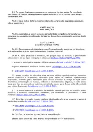 § 3o Os prazos fixados em meses ou anos contam-se de data a data. Se no mês do
vencimento não houver o dia equivalente àquele do início do prazo, tem-se como termo o
último dia do mês.
Art. 67. Salvo motivo de força maior devidamente comprovado, os prazos processuais
não se suspendem.
CAPÍTULO XVII
DAS SANÇÕES
Art. 68. As sanções, a serem aplicadas por autoridade competente, terão natureza
pecuniária ou consistirão em obrigação de fazer ou de não fazer, assegurado sempre o direito
de defesa.
CAPÍTULO XVIII
DAS DISPOSIÇÕES FINAIS
Art. 69. Os processos administrativos específicos continuarão a reger-se por lei própria,
aplicando-se-lhes apenas subsidiariamente os preceitos desta Lei.
Art. 69-A. Terão prioridade na tramitação, em qualquer órgão ou instância, os procedimentos
administrativos em que figure como parte ou interessado: (Incluído pela Lei nº 12.008, de 2009).
I - pessoa com idade igual ou superior a 60 (sessenta) anos; (Incluído pela Lei nº 12.008, de 2009).
II - pessoa portadora de deficiência, física ou mental; (Incluído pela Lei nº 12.008, de 2009).
III – (VETADO) (Incluído pela Lei nº 12.008, de 2009).
IV - pessoa portadora de tuberculose ativa, esclerose múltipla, neoplasia maligna, hanseníase,
paralisia irreversível e incapacitante, cardiopatia grave, doença de Parkinson, espondiloartrose
anquilosante, nefropatia grave, hepatopatia grave, estados avançados da doença de Paget (osteíte
deformante), contaminação por radiação, síndrome de imunodeficiência adquirida, ou outra doença
grave, com base em conclusão da medicina especializada, mesmo que a doença tenha sido contraída
após o início do processo. (Incluído pela Lei nº 12.008, de 2009).
§ 1o A pessoa interessada na obtenção do benefício, juntando prova de sua condição, deverá
requerê-lo à autoridade administrativa competente, que determinará as providências a serem
cumpridas. (Incluído pela Lei nº 12.008, de 2009).
§ 2o Deferida a prioridade, os autos receberão identificação própria que evidencie o regime de
tramitação prioritária. (Incluído pela Lei nº 12.008, de 2009).
§ 3o (VETADO) (Incluído pela Lei nº 12.008, de 2009).
§ 4o (VETADO) (Incluído pela Lei nº 12.008, de 2009).
Art. 70. Esta Lei entra em vigor na data de sua publicação.
Brasília 29 de janeiro de 1999; 178o da Independência e 111o da República.

 