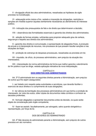 V - divulgação oficial dos atos administrativos, ressalvadas as hipóteses de sigilo
previstas na Constituição;
VI - adequação entre meios e fins, vedada a imposição de obrigações, restrições e
sanções em medida superior àquelas estritamente necessárias ao atendimento do interesse
público;
VII - indicação dos pressupostos de fato e de direito que determinarem a decisão;
VIII – observância das formalidades essenciais à garantia dos direitos dos administrados;
IX - adoção de formas simples, suficientes para propiciar adequado grau de certeza,
segurança e respeito aos direitos dos administrados;
X - garantia dos direitos à comunicação, à apresentação de alegações finais, à produção
de provas e à interposição de recursos, nos processos de que possam resultar sanções e nas
situações de litígio;
XI - proibição de cobrança de despesas processuais, ressalvadas as previstas em lei;
XII - impulsão, de ofício, do processo administrativo, sem prejuízo da atuação dos
interessados;
XIII - interpretação da norma administrativa da forma que melhor garanta o atendimento
do fim público a que se dirige, vedada aplicação retroativa de nova interpretação.
CAPÍTULO II
DOS DIREITOS DOS ADMINISTRADOS
Art. 3o O administrado tem os seguintes direitos perante a Administração, sem prejuízo
de outros que lhe sejam assegurados:
I - ser tratado com respeito pelas autoridades e servidores, que deverão facilitar o
exercício de seus direitos e o cumprimento de suas obrigações;
II - ter ciência da tramitação dos processos administrativos em que tenha a condição de
interessado, ter vista dos autos, obter cópias de documentos neles contidos e conhecer as
decisões proferidas;
III - formular alegações e apresentar documentos antes da decisão, os quais serão
objeto de consideração pelo órgão competente;
IV - fazer-se assistir, facultativamente, por advogado, salvo quando obrigatória a
representação, por força de lei.
CAPÍTULO III
DOS DEVERES DO ADMINISTRADO
Art. 4o São deveres do administrado perante a Administração, sem prejuízo de outros
previstos em ato normativo:

 
