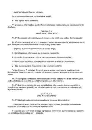 I - expor os fatos conforme a verdade;
II - proceder com lealdade, urbanidade e boa-fé;
III - não agir de modo temerário;
IV - prestar as informações que lhe forem solicitadas e colaborar para o esclarecimento
dos fatos.
CAPÍTULO IV
DO INÍCIO DO PROCESSO
Art. 5o O processo administrativo pode iniciar-se de ofício ou a pedido de interessado.
Art. 6o O requerimento inicial do interessado, salvo casos em que for admitida solicitação
oral, deve ser formulado por escrito e conter os seguintes dados:
I - órgão ou autoridade administrativa a que se dirige;
II - identificação do interessado ou de quem o represente;
III - domicílio do requerente ou local para recebimento de comunicações;
IV - formulação do pedido, com exposição dos fatos e de seus fundamentos;
V - data e assinatura do requerente ou de seu representante.
Parágrafo único. É vedada à Administração a recusa imotivada de recebimento de
documentos, devendo o servidor orientar o interessado quanto ao suprimento de eventuais
falhas.
Art. 7o Os órgãos e entidades administrativas deverão elaborar modelos ou formulários
padronizados para assuntos que importem pretensões equivalentes.
Art. 8o Quando os pedidos de uma pluralidade de interessados tiverem conteúdo e
fundamentos idênticos, poderão ser formulados em um único requerimento, salvo preceito
legal em contrário.
CAPÍTULO V
DOS INTERESSADOS
Art. 9o São legitimados como interessados no processo administrativo:
I - pessoas físicas ou jurídicas que o iniciem como titulares de direitos ou interesses
individuais ou no exercício do direito de representação;
II - aqueles que, sem terem iniciado o processo, têm direitos ou interesses que possam
ser afetados pela decisão a ser adotada;

 