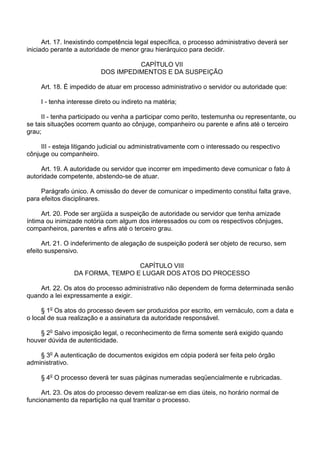 Art. 17. Inexistindo competência legal específica, o processo administrativo deverá ser
iniciado perante a autoridade de menor grau hierárquico para decidir.
CAPÍTULO VII
DOS IMPEDIMENTOS E DA SUSPEIÇÃO
Art. 18. É impedido de atuar em processo administrativo o servidor ou autoridade que:
I - tenha interesse direto ou indireto na matéria;
II - tenha participado ou venha a participar como perito, testemunha ou representante, ou
se tais situações ocorrem quanto ao cônjuge, companheiro ou parente e afins até o terceiro
grau;
III - esteja litigando judicial ou administrativamente com o interessado ou respectivo
cônjuge ou companheiro.
Art. 19. A autoridade ou servidor que incorrer em impedimento deve comunicar o fato à
autoridade competente, abstendo-se de atuar.
Parágrafo único. A omissão do dever de comunicar o impedimento constitui falta grave,
para efeitos disciplinares.
Art. 20. Pode ser argüida a suspeição de autoridade ou servidor que tenha amizade
íntima ou inimizade notória com algum dos interessados ou com os respectivos cônjuges,
companheiros, parentes e afins até o terceiro grau.
Art. 21. O indeferimento de alegação de suspeição poderá ser objeto de recurso, sem
efeito suspensivo.
CAPÍTULO VIII
DA FORMA, TEMPO E LUGAR DOS ATOS DO PROCESSO
Art. 22. Os atos do processo administrativo não dependem de forma determinada senão
quando a lei expressamente a exigir.
§ 1o Os atos do processo devem ser produzidos por escrito, em vernáculo, com a data e
o local de sua realização e a assinatura da autoridade responsável.
§ 2o Salvo imposição legal, o reconhecimento de firma somente será exigido quando
houver dúvida de autenticidade.
§ 3o A autenticação de documentos exigidos em cópia poderá ser feita pelo órgão
administrativo.
§ 4o O processo deverá ter suas páginas numeradas seqüencialmente e rubricadas.
Art. 23. Os atos do processo devem realizar-se em dias úteis, no horário normal de
funcionamento da repartição na qual tramitar o processo.

 
