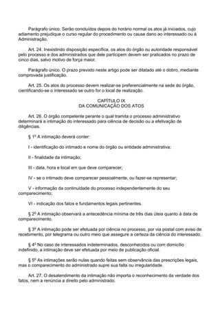 Parágrafo único. Serão concluídos depois do horário normal os atos já iniciados, cujo
adiamento prejudique o curso regular do procedimento ou cause dano ao interessado ou à
Administração.
Art. 24. Inexistindo disposição específica, os atos do órgão ou autoridade responsável
pelo processo e dos administrados que dele participem devem ser praticados no prazo de
cinco dias, salvo motivo de força maior.
Parágrafo único. O prazo previsto neste artigo pode ser dilatado até o dobro, mediante
comprovada justificação.
Art. 25. Os atos do processo devem realizar-se preferencialmente na sede do órgão,
cientificando-se o interessado se outro for o local de realização.
CAPÍTULO IX
DA COMUNICAÇÃO DOS ATOS
Art. 26. O órgão competente perante o qual tramita o processo administrativo
determinará a intimação do interessado para ciência de decisão ou a efetivação de
diligências.
§ 1o A intimação deverá conter:
I - identificação do intimado e nome do órgão ou entidade administrativa;
II - finalidade da intimação;
III - data, hora e local em que deve comparecer;
IV - se o intimado deve comparecer pessoalmente, ou fazer-se representar;
V - informação da continuidade do processo independentemente do seu
comparecimento;
VI - indicação dos fatos e fundamentos legais pertinentes.
§ 2o A intimação observará a antecedência mínima de três dias úteis quanto à data de
comparecimento.
§ 3o A intimação pode ser efetuada por ciência no processo, por via postal com aviso de
recebimento, por telegrama ou outro meio que assegure a certeza da ciência do interessado.
§ 4o No caso de interessados indeterminados, desconhecidos ou com domicílio
indefinido, a intimação deve ser efetuada por meio de publicação oficial.
§ 5o As intimações serão nulas quando feitas sem observância das prescrições legais,
mas o comparecimento do administrado supre sua falta ou irregularidade.
Art. 27. O desatendimento da intimação não importa o reconhecimento da verdade dos
fatos, nem a renúncia a direito pelo administrado.

 