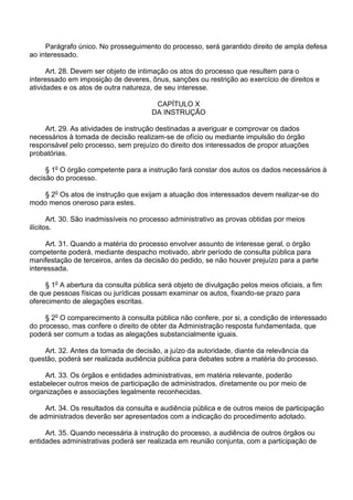 Parágrafo único. No prosseguimento do processo, será garantido direito de ampla defesa
ao interessado.
Art. 28. Devem ser objeto de intimação os atos do processo que resultem para o
interessado em imposição de deveres, ônus, sanções ou restrição ao exercício de direitos e
atividades e os atos de outra natureza, de seu interesse.
CAPÍTULO X
DA INSTRUÇÃO
Art. 29. As atividades de instrução destinadas a averiguar e comprovar os dados
necessários à tomada de decisão realizam-se de ofício ou mediante impulsão do órgão
responsável pelo processo, sem prejuízo do direito dos interessados de propor atuações
probatórias.
§ 1o O órgão competente para a instrução fará constar dos autos os dados necessários à
decisão do processo.
§ 2o Os atos de instrução que exijam a atuação dos interessados devem realizar-se do
modo menos oneroso para estes.
Art. 30. São inadmissíveis no processo administrativo as provas obtidas por meios
ilícitos.
Art. 31. Quando a matéria do processo envolver assunto de interesse geral, o órgão
competente poderá, mediante despacho motivado, abrir período de consulta pública para
manifestação de terceiros, antes da decisão do pedido, se não houver prejuízo para a parte
interessada.
§ 1o A abertura da consulta pública será objeto de divulgação pelos meios oficiais, a fim
de que pessoas físicas ou jurídicas possam examinar os autos, fixando-se prazo para
oferecimento de alegações escritas.
§ 2o O comparecimento à consulta pública não confere, por si, a condição de interessado
do processo, mas confere o direito de obter da Administração resposta fundamentada, que
poderá ser comum a todas as alegações substancialmente iguais.
Art. 32. Antes da tomada de decisão, a juízo da autoridade, diante da relevância da
questão, poderá ser realizada audiência pública para debates sobre a matéria do processo.
Art. 33. Os órgãos e entidades administrativas, em matéria relevante, poderão
estabelecer outros meios de participação de administrados, diretamente ou por meio de
organizações e associações legalmente reconhecidas.
Art. 34. Os resultados da consulta e audiência pública e de outros meios de participação
de administrados deverão ser apresentados com a indicação do procedimento adotado.
Art. 35. Quando necessária à instrução do processo, a audiência de outros órgãos ou
entidades administrativas poderá ser realizada em reunião conjunta, com a participação de

 