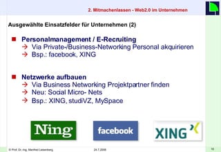 2. Mitmachenlassen - Web2.0 im Unternehmen Personalmanagement / E-Recruiting Via Private-/Business-Networking Personal akquirieren Bsp.: facebook, XING Netzwerke aufbauen Via  Business Networking Projektpartner finden Neu: Social Micro- Nets Bsp.: XING, studiVZ, MySpace   Ausgewählte Einsatzfelder für Unternehmen (2)  