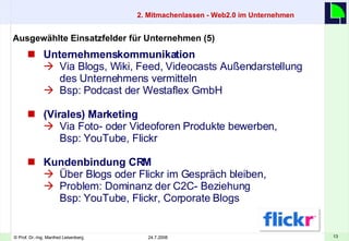 Unternehmenskommunikation Via Blogs, Wiki, Feed, Videocasts Außendarstellung des Unternehmens vermitteln Bsp: Podcast der Westaflex GmbH (Virales) Marketing   Via Foto- oder Videoforen Produkte bewerben,  Bsp: YouTube, Flickr Kundenbindung CRM   Über Blogs oder Flickr im Gespräch bleiben, Problem: Dominanz der C2C- Beziehung  Bsp: YouTube, Flickr, Corporate Blogs Ausgewählte Einsatzfelder für Unternehmen (5) 2. Mitmachenlassen - Web2.0 im Unternehmen    