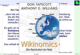 ... denn die wirkliche Bedeutung der j üng sten Netzentwicklung, die als Web 2.0 bezeichnet wird, besteht nicht darin, Web-Seiten anzulegen, Besucher zu z äh l en oder Dinge online zu verkaufen.  Es geht um eine globale Infrastruktur, dank der die  Kollaborationskosten gegen Null  fallen. Was früher hinter den Mauern eines Unternehmens stattfinden musste, kann heute in allen m ögli chen  Peering- Gesch äf t smodellen  passieren.  Das wirbelt die ganze Volkswirtschaft durcheinander.  Don Tapscott im Interview Wikinomics: Kapitalismus mit einer Prise sozialistischer Teilhabe   Quelle: brandeins, 2/2007 