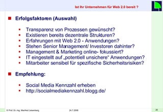 Erfolgsfaktoren (Auswahl) Transparenz von Prozessen gewünscht? Existieren bereits dezentrale Strukturen? Erfahrungen mit Web 2.0 - Anwendungen? Stehen Senior Management/ Investoren dahinter? Management & Marketing online- fokussiert? IT eingestellt auf „potentiell unsichere“ Anwendungen? Mitarbeiter sensibel für spezifische Sicherheitsrisiken?  Empfehlung: Social Media Kennzahl erheben http://socialmediakennzahl.blogg.de/ Ist Ihr Unternehmen für Web 2.0 bereit ?   