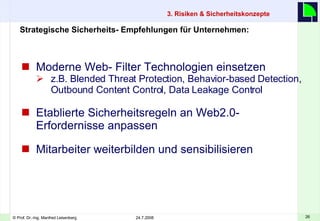 Moderne Web- Filter Technologien einsetzen z.B. Blended Threat Protection, Behavior-based Detection, Outbound Content Control, Data Leakage Control Etablierte Sicherheitsregeln an Web2.0- Erfordernisse anpassen Mitarbeiter weiterbilden und sensibilisieren 3. Risiken & Sicherheitskonzepte    Strategische Sicherheits- Empfehlungen für Unternehmen: 