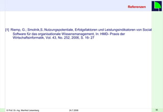 Referenzen [1]   Riemp, G.; Smolnik,S.:Nutzungspotentiale, Erfolgsfaktoren und Leistungsindikatoren von Social Software für das organisationale Wissensmanagement, In: HMD- Praxis der Wirtschaftsinformatik, Vol. 43, No. 252, 2006, S. 16- 27 