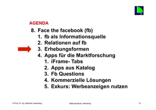 12
                   AGENDA
                     8.  Face the facebook (fb)
                         1.  fb als Informationsquelle
                         2.  Relationen auf fb
                         3.  Erhebungsformen
                         4.  Apps für die Marktforschung
                             1.  iFrame- Tabs
                             2.  Apps aus Katalog
                             3.  Fb Questions
                             4.  Kommerzielle Lösungen
                             5.  Exkurs: Werbeanzeigen nutzen

    Fachhochschule des Mittelstands(FHM)
© Prof. Dr.-Ing. Manfred Leisenberg        Mafo-facebook- Workshop        12
 