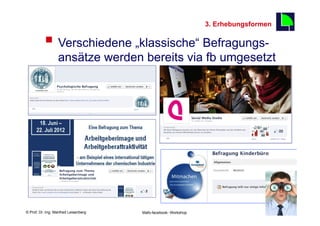 3. Erhebungsformen

          §  Verschiedene „klassische“ Befragungs-                                       16

                  ansätze werden bereits via fb umgesetzt




    Fachhochschule des Mittelstands(FHM)
© Prof. Dr.-Ing. Manfred Leisenberg        Mafo-facebook- Workshop                             16
 