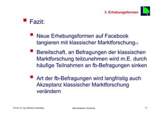 3. Erhebungsformen

          §  Fazit:                                                                      17



                  §  Neue Erhebungsformen auf Facebook
                          tangieren mit klassischer Marktforschung[1]
                  §  Bereitschaft, an Befragungen der klassischen
                          Marktforschung teilzunehmen wird m.E. durch
                          häufige Teilnahmen an fb-Befragungen sinken

                  §  Art der fb-Befragungen wird langfristig auch
                          Akzeptanz klassischer Marktforschung
                          verändern

    Fachhochschule des Mittelstands(FHM)
© Prof. Dr.-Ing. Manfred Leisenberg        Mafo-facebook- Workshop                             17
 