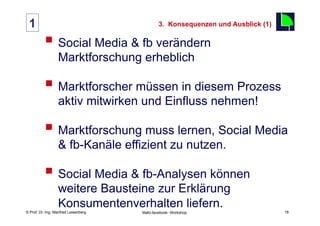 1                                                 3. Konsequenzen und Ausblick (1)

          §  Social Media & fb verändern                                             18

                  Marktforschung erheblich

          §  Marktforscher müssen in diesem Prozess
                  aktiv mitwirken und Einfluss nehmen!

          §  Marktforschung muss lernen, Social Media
                  & fb-Kanäle effizient zu nutzen.

          §  Social Media & fb-Analysen können
                  weitere Bausteine zur Erklärung
                  Konsumentenverhalten liefern.
    Fachhochschule des Mittelstands(FHM)
© Prof. Dr.-Ing. Manfred Leisenberg        Mafo-facebook- Workshop                         18
 