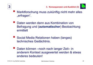 3                                                 3. Konsequenzen und Ausblick (3)
                                                                                      20
          §  Marktforschung muss zukünftig nicht mehr alles
                  „erfragen“.

          §  Daten werden dann aus Kombination von
                  Befragung und (automatischer) Beobachtung
                  ermittelt

          §  Social Media Relationen haben (langes)
                  technisches Gedächtnis.

          §  Daten können –noch nach langer Zeit– in
                  anderem Kontext ausgewertet werden & etwas
                  anderes bedeuten!
    Fachhochschule des Mittelstands(FHM)
© Prof. Dr.-Ing. Manfred Leisenberg        Mafo-facebook- Workshop                         20
 