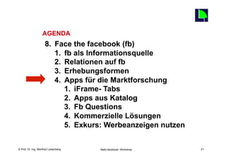 21
                   AGENDA
                     8.  Face the facebook (fb)
                         1.  fb als Informationsquelle
                         2.  Relationen auf fb
                         3.  Erhebungsformen
                         4.  Apps für die Marktforschung
                             1.  iFrame- Tabs
                             2.  Apps aus Katalog
                             3.  Fb Questions
                             4.  Kommerzielle Lösungen
                             5.  Exkurs: Werbeanzeigen nutzen

    Fachhochschule des Mittelstands(FHM)
© Prof. Dr.-Ing. Manfred Leisenberg        Mafo-facebook- Workshop        21
 