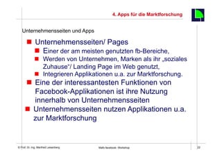 4. Apps für die Marktforschung

                                                                                      22
   Unternehmensseiten und Apps

       n  Unternehmensseiten/ Pages
           n  Einer der am meisten genutzten fb-Bereiche,
             n  Werden von Unternehmen, Marken als ihr „soziales
                 Zuhause“/ Landing Page im Web genutzt,
             n  Integrieren Applikationen u.a. zur Marktforschung.
      n  Eine der interessantesten Funktionen von
          Facebook-Applikationen ist ihre Nutzung
          innerhalb von Unternehmensseiten
     n  Unternehmensseiten nutzen Applikationen u.a.
         zur Marktforschung


    Fachhochschule des Mittelstands(FHM)
© Prof. Dr.-Ing. Manfred Leisenberg        Mafo-facebook- Workshop                         22
 