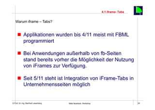 4.1 iframe- Tabs
                                                                                        24
   Warum iframe – Tabs?


     n  Applikationen wurden bis 4/11 meist mit FBML
         programmiert

     n  Bei Anwendungen außerhalb von fb-Seiten
         stand bereits vorher die Möglichkeit der Nutzung
         von iFrames zur Verfügung.

     n  Seit 5/11 steht ist Integration von iFrame-Tabs in
         Unternehmensseiten möglich


    Fachhochschule des Mittelstands(FHM)
© Prof. Dr.-Ing. Manfred Leisenberg        Mafo-facebook- Workshop                           24
 
