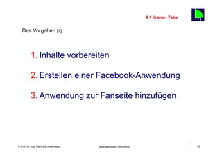 4.1 iframe- Tabs
                                                                                        26
   Das Vorgehen [2]



          1. Inhalte vorbereiten

          2. Erstellen einer Facebook-Anwendung

          3. Anwendung zur Fanseite hinzufügen




    Fachhochschule des Mittelstands(FHM)
© Prof. Dr.-Ing. Manfred Leisenberg        Mafo-facebook- Workshop                           26
 