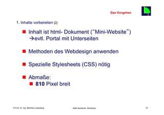 Das Vorgehen
                                                                                    27
   1. Inhalte vorbereiten [2]

          n  Inhalt ist html- Dokument (“Mini-Website”)
              àevtl. Portal mit Unterseiten

          n  Methoden des Webdesign anwenden

          n  Spezielle Stylesheets (CSS) nötig

          n  Abmaße:
              n  810 Pixel breit



    Fachhochschule des Mittelstands(FHM)
© Prof. Dr.-Ing. Manfred Leisenberg        Mafo-facebook- Workshop                       27
 