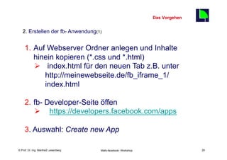 Das Vorgehen
                                                                                    28
   2. Erstellen der fb- Anwendung(1)


     1.  Auf Webserver Ordner anlegen und Inhalte
         hinein kopieren (*.css und *.html)
         Ø  index.html für den neuen Tab z.B. unter
             http://meinewebseite.de/fb_iframe_1/
             index.html

     2.  fb- Developer-Seite öffen
         Ø  . https://developers.facebook.com/apps

     3. Auswahl: Create new App

    Fachhochschule des Mittelstands(FHM)
© Prof. Dr.-Ing. Manfred Leisenberg        Mafo-facebook- Workshop                       28
 