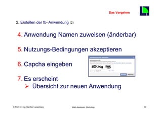 Das Vorgehen
                                                                                    30
   2. Erstellen der fb- Anwendung (2)


     4. Anwendung Namen zuweisen (änderbar)

     5. Nutzungs-Bedingungen akzeptieren

     6. Capcha eingeben

     7. Es erscheint
        Ø  Übersicht zur neuen Anwendung

    Fachhochschule des Mittelstands(FHM)
© Prof. Dr.-Ing. Manfred Leisenberg        Mafo-facebook- Workshop                       30
 