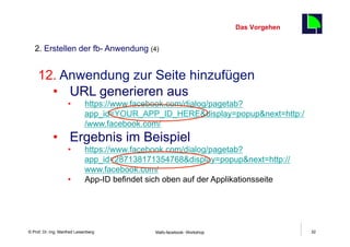 Das Vorgehen
                                                                                       32
   2. Erstellen der fb- Anwendung (4)


     12.  Anwendung zur Seite hinzufügen
       •  URL generieren aus
                     •       https://www.facebook.com/dialog/pagetab?
                             app_id=YOUR_APP_ID_HERE&display=popup&next=http:/
                             /www.facebook.com/
             •  Ergebnis im Beispiel
                     •       https://www.facebook.com/dialog/pagetab?
                             app_id=287138171354768&display=popup&next=http://
                             www.facebook.com/
                     •       App-ID befindet sich oben auf der Applikationsseite




    Fachhochschule des Mittelstands(FHM)
© Prof. Dr.-Ing. Manfred Leisenberg           Mafo-facebook- Workshop                       32
 
