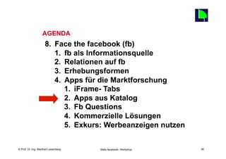 36
                   AGENDA
                     8.  Face the facebook (fb)
                         1.  fb als Informationsquelle
                         2.  Relationen auf fb
                         3.  Erhebungsformen
                         4.  Apps für die Marktforschung
                             1.  iFrame- Tabs
                             2.  Apps aus Katalog
                             3.  Fb Questions
                             4.  Kommerzielle Lösungen
                             5.  Exkurs: Werbeanzeigen nutzen

    Fachhochschule des Mittelstands(FHM)
© Prof. Dr.-Ing. Manfred Leisenberg        Mafo-facebook- Workshop        36
 