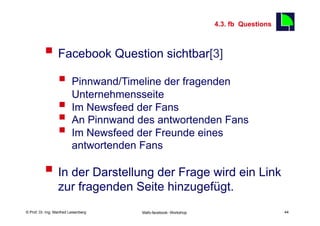 4.3. fb Questions
                                                                                         44

          §  Facebook Question sichtbar[3]
                  §  Pinnwand/Timeline der fragenden
                      Unternehmensseite
                  §  Im Newsfeed der Fans
                  §  An Pinnwand des antwortenden Fans
                  §  Im Newsfeed der Freunde eines
                          antwortenden Fans

          §  In der Darstellung der Frage wird ein Link
                  zur fragenden Seite hinzugefügt.
    Fachhochschule des Mittelstands(FHM)
© Prof. Dr.-Ing. Manfred Leisenberg        Mafo-facebook- Workshop                            44
 