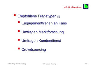 4.3. fb Questions
                                                                                               45

          §  Empfohlene Fragetypen                                  [3]


              §  Engagementfragen an Fans
              §  Umfragen Marktforschung
              §  Umfragen Kundendienst
              §  Crowdsourcing

    Fachhochschule des Mittelstands(FHM)
© Prof. Dr.-Ing. Manfred Leisenberg        Mafo-facebook- Workshop                                  45
 