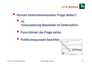 4.3. fb Questions
                                                                                         47

          §  Können Unternehmensseiten Frage stellen?
              §  Ja,
                           Voraussetzung Bearbeiter ist Seitenadmin

                  §  Fans können die Frage sehen
                  §  Publikumsauswahl beachten


    Fachhochschule des Mittelstands(FHM)
© Prof. Dr.-Ing. Manfred Leisenberg        Mafo-facebook- Workshop                            47
 