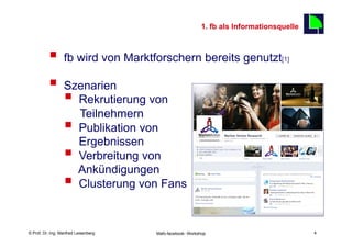 1. fb als Informationsquelle
                                                                                               4

          §  fb wird von Marktforschern bereits genutzt                               [1]



          §  Szenarien
              §  Rekrutierung von
                  Teilnehmern
              §  Publikation von
                  Ergebnissen
              §  Verbreitung von
                  Ankündigungen
              §  Clusterung von Fans

    Fachhochschule des Mittelstands(FHM)
© Prof. Dr.-Ing. Manfred Leisenberg        Mafo-facebook- Workshop                                 4
 