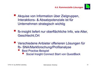 4.4. Kommerzielle Lösungen
                                                                                           51

          §  Akquise von Information über Zielgruppen,
                  Interaktions- & Absatzpotenziale ist für
                  Unternehmen strategisch wichtig

          §  fb-insight liefert nur oberflächliche Info, wie Alter,
                  Geschlecht,Ort

          §  Verschiedene Anbieter offerieren Lösungen für
                  fb- SNA/Markforschung/Profilanalyse
                  §      Best Practise Beispiel
                          § Social Insight Connect Start von QuestBack


    Fachhochschule des Mittelstands(FHM)
© Prof. Dr.-Ing. Manfred Leisenberg        Mafo-facebook- Workshop                              51
 
