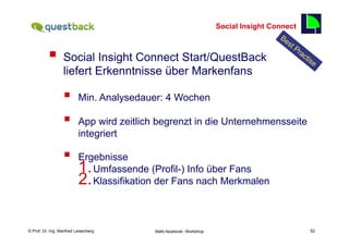 Social Insight Connect
                                                                                              52

          §  Social Insight Connect Start/QuestBack
                  liefert Erkenntnisse über Markenfans

                  §      Min. Analysedauer: 4 Wochen

                  §      App wird zeitlich begrenzt in die Unternehmensseite
                          integriert

                  §      Ergebnisse
                          1. Umfassende (Profil-) Info über Fans
                          2. Klassifikation der Fans nach Merkmalen



    Fachhochschule des Mittelstands(FHM)
© Prof. Dr.-Ing. Manfred Leisenberg        Mafo-facebook- Workshop                                 52
 