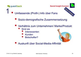 Social Insight Connect


1 § 
                                                                                                  53

                  Umfassende (Profil-) Info über Fans

                  §  Sozio-demografische Zusammensetzung
                  §  Verhältnis zum Unternehmen/ Marke/Produkt
                          §      Sind sie
                                  § Interessenten
                                  § Kunden
                                  § Botschafter?

                  §  Auskunft über Social-Media-Affinität

    Fachhochschule des Mittelstands(FHM)
© Prof. Dr.-Ing. Manfred Leisenberg            Mafo-facebook- Workshop                                 53
 