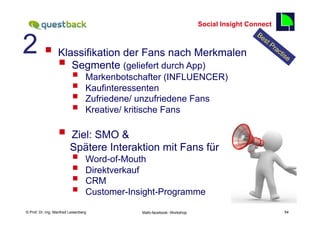 Social Insight Connect


2 § 
                                                                                                 54

                  Klassifikation der Fans nach Merkmalen
                  § Segmente (geliefert durch App)
                          §      Markenbotschafter (INFLUENCER)
                          §      Kaufinteressenten
                          §      Zufriedene/ unzufriedene Fans
                          §      Kreative/ kritische Fans

                  §  Ziel: SMO &
                         Spätere Interaktion mit Fans für
                          §      Word-of-Mouth
                          §      Direktverkauf
                          §      CRM
                          §      Customer-Insight-Programme
    Fachhochschule des Mittelstands(FHM)
© Prof. Dr.-Ing. Manfred Leisenberg           Mafo-facebook- Workshop                                 54
 