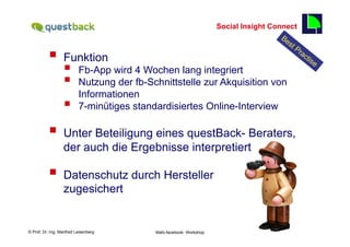 Social Insight Connect
                                                                                              55

          §  Funktion
                  §      Fb-App wird 4 Wochen lang integriert
                  §      Nutzung der fb-Schnittstelle zur Akquisition von
                          Informationen
                  §      7-minütiges standardisiertes Online-Interview

          §  Unter Beteiligung eines questBack- Beraters,
                  der auch die Ergebnisse interpretiert

          §  Datenschutz durch Hersteller
                  zugesichert


    Fachhochschule des Mittelstands(FHM)
© Prof. Dr.-Ing. Manfred Leisenberg        Mafo-facebook- Workshop                                 55
 