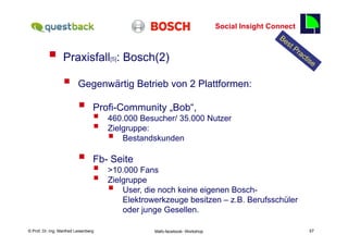 Social Insight Connect
                                                                                                           57

          §  Praxisfall                   [5]   : Bosch(2)

                  §      Gegenwärtig Betrieb von 2 Plattformen:

                          §      Profi-Community „Bob“,
                                  §       460.000 Besucher/ 35.000 Nutzer
                                  §       Zielgruppe:
                                           §  Bestandskunden

                          §      Fb- Seite
                                  §       >10.000 Fans
                                  §       Zielgruppe
                                           §  User, die noch keine eigenen Bosch-
                                               Elektrowerkzeuge besitzen – z.B. Berufsschüler
                                               oder junge Gesellen.

    Fachhochschule des Mittelstands(FHM)
© Prof. Dr.-Ing. Manfred Leisenberg                     Mafo-facebook- Workshop                                 57
 