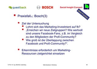 Social Insight Connect
                                                                                                           58

          §  Praxisfall                   [5]   : Bosch(3)

                  §      Ziel der Untersuchung
                          § Lohnt sich das Marketing-Investment auf fb?
                          § „Erreichen wir neue Zielgruppen? Wie wertvoll
                             sind unsere Facebook-Fans, z.B. im Vergleich
                             zu den Mitgliedern der Profi-Community?
                          § Wie groß ist die Überlappung zwischen
                             Facebook und Profi-Community?“.

                  §      Erkenntnisse erforderlich um Marketing-
                          Ressourcen zielgerichtet einsetzen


    Fachhochschule des Mittelstands(FHM)
© Prof. Dr.-Ing. Manfred Leisenberg                     Mafo-facebook- Workshop                                 58
 