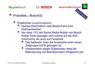 Social Insight Connect
                                                                                                        60

   §  Praxisfall                     [5]   : Bosch(5)

           §      Ergebnisse (zusammengefasst)
                   § überdurchschnittlich viele Bosch-Fans sind
                      Holzhandwerker
                   § Nur etwa 11% der Social Media Nutzer von Bosch
                      Power Tools bewegen sich sowohl auf der Bob
                      Community als auch auf Facebook.
                          § 
                         Das bedeutet, dass die Ansprache einer neuen
                         Zielgruppe auf fb gelungen ist.
                          § 
                         Insbesondere zeigen Ergebnisse, dass die
                         Rekrutierung von Berufsschülern erfolgreich war


    Fachhochschule des Mittelstands(FHM)
© Prof. Dr.-Ing. Manfred Leisenberg                  Mafo-facebook- Workshop                                 60
 