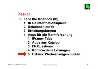 61
                   AGENDA
                     8.  Face the facebook (fb)
                         1.  fb als Informationsquelle
                         2.  Relationen auf fb
                         3.  Erhebungsformen
                         4.  Apps für die Marktforschung
                             1.  iFrame- Tabs
                             2.  Apps aus Katalog
                             3.  Fb Questions
                             4.  Kommerzielle Lösungen
                             5.  Exkurs: Werbeanzeigen nutzen

    Fachhochschule des Mittelstands(FHM)
© Prof. Dr.-Ing. Manfred Leisenberg        Mafo-facebook- Workshop        61
 