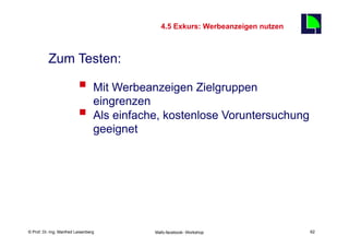 4.5 Exkurs: Werbeanzeigen nutzen
                                                                                  62

          Zum Testen:

                          §  Mit Werbeanzeigen Zielgruppen
                              eingrenzen
                          §  Als einfache, kostenlose Voruntersuchung
                                  geeignet




    Fachhochschule des Mittelstands(FHM)
© Prof. Dr.-Ing. Manfred Leisenberg          Mafo-facebook- Workshop                   62
 