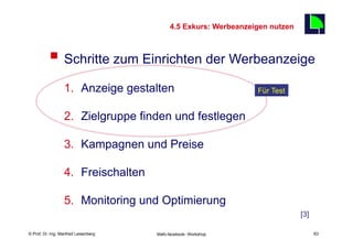 4.5 Exkurs: Werbeanzeigen nutzen
                                                                                    63

          §  Schritte zum Einrichten der Werbeanzeige
                  1.  Anzeige gestalten                                Für Test


                  2.  Zielgruppe finden und festlegen

                  3.  Kampagnen und Preise

                  4.  Freischalten

                  5.  Monitoring und Optimierung
                                                                                    [3]

    Fachhochschule des Mittelstands(FHM)
© Prof. Dr.-Ing. Manfred Leisenberg        Mafo-facebook- Workshop                        63
 