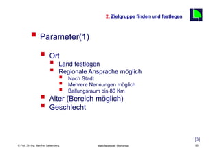 2. Zielgruppe finden und festlegen
                                                                                                 65

          §  Parameter(1)
                  §  Ort
                          §      Land festlegen
                          §      Regionale Ansprache möglich
                                  §       Nach Stadt
                                  §       Mehrere Nennungen möglich
                                  §       Ballungsraum bis 80 Km
                  §  Alter (Bereich möglich)
                  §  Geschlecht

                                                                                                      [3]
    Fachhochschule des Mittelstands(FHM)
© Prof. Dr.-Ing. Manfred Leisenberg                   Mafo-facebook- Workshop                         65
 