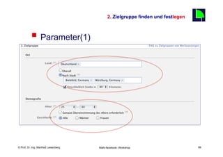 2. Zielgruppe finden und festlegen
                                                                                                 66

          §  Parameter(1)
                  §  Ort
                          §      Land festlegen
                          §      Regionale Ansprache möglich
                                  §       Nach Stadt
                                  §       Mehrere Nennungen möglich
                                  §       Ballungsraum bis 80 Km
                  §  Alter (Bereich möglich)
                  §  Geschlecht

    Fachhochschule des Mittelstands(FHM)
© Prof. Dr.-Ing. Manfred Leisenberg                   Mafo-facebook- Workshop                         66
 