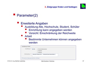 2. Zielgruppe finden und festlegen
                                                                                          67

          §  Parameter(2)
                  §  Erweiterte Angaben
                          §      Ausbildung Alle, Hochschule, Student, Schüler
                              §     Einrichtung kann angegeben werden
                              §     Vorsicht: Einschränkung der Reichweite
                          §      Arbeit
                              §     Bestimmte Unternehmen können angegeben
                                     werden




    Fachhochschule des Mittelstands(FHM)
© Prof. Dr.-Ing. Manfred Leisenberg            Mafo-facebook- Workshop                         67
 