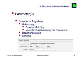 2. Zielgruppe finden und festlegen
                                                                                          68

          §  Parameter(3)
                  §  Erweiterte Angaben
                          §      Geburtstag
                                  § Exaktes Matching
                                  § Vorsicht: Einschränkung der Reichweite
                          §      Beziehungsstatus
                          §      Sprache




    Fachhochschule des Mittelstands(FHM)
© Prof. Dr.-Ing. Manfred Leisenberg            Mafo-facebook- Workshop                         68
 