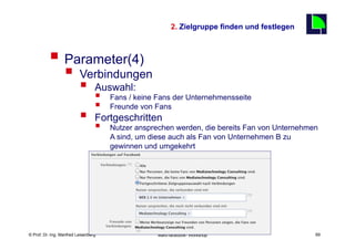 2. Zielgruppe finden und festlegen
                                                                                                   69

          §  Parameter(4)
                  §  Verbindungen
                          §      Auswahl:
                                  §       Fans / keine Fans der Unternehmensseite
                                  §       Freunde von Fans
                          §      Fortgeschritten
                                  §       Nutzer ansprechen werden, die bereits Fan von Unternehmen
                                           A sind, um diese auch als Fan von Unternehmen B zu
                                           gewinnen und umgekehrt




    Fachhochschule des Mittelstands(FHM)
© Prof. Dr.-Ing. Manfred Leisenberg                     Mafo-facebook- Workshop                         69
 